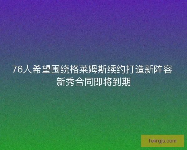 76人希望围绕格莱姆斯续约打造新阵容 新秀合同即将到期