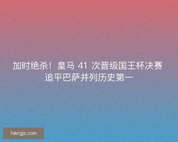 加时绝杀！皇马 41 次晋级国王杯决赛 追平巴萨并列历史第一