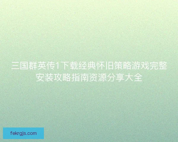 三国群英传1下载经典怀旧策略游戏完整安装攻略指南资源分享大全