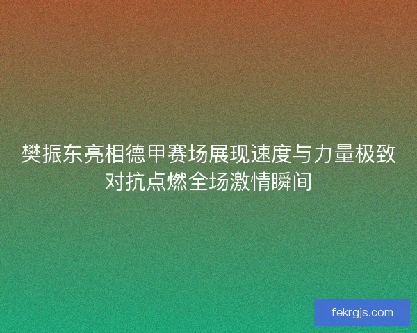 樊振东亮相德甲赛场展现速度与力量极致对抗点燃全场激情瞬间