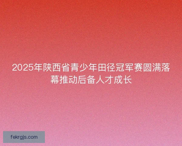 2025年陕西省青少年田径冠军赛圆满落幕推动后备人才成长