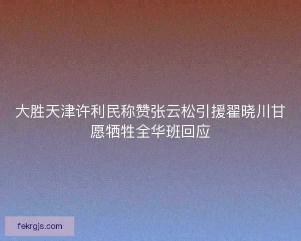大胜天津许利民称赞张云松引援翟晓川甘愿牺牲全华班回应