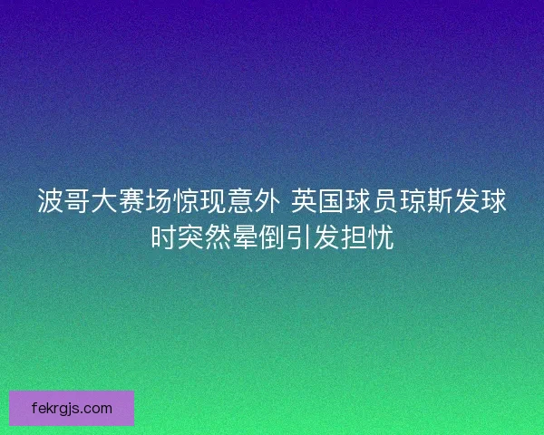 波哥大赛场惊现意外 英国球员琼斯发球时突然晕倒引发担忧