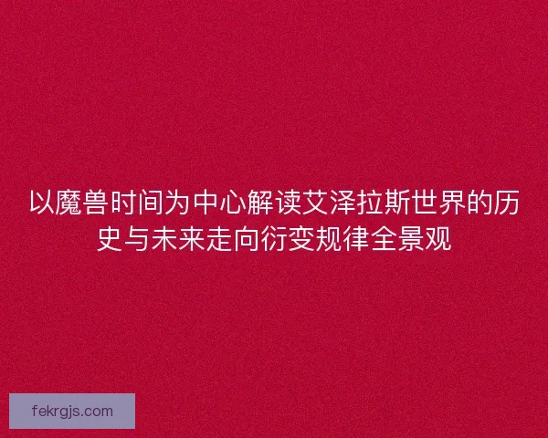 以魔兽时间为中心解读艾泽拉斯世界的历史与未来走向衍变规律全景观