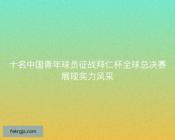 十名中国青年球员征战拜仁杯全球总决赛展现实力风采