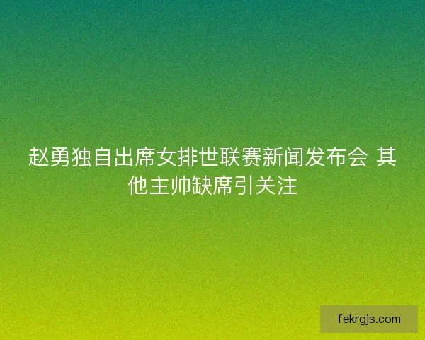 赵勇独自出席女排世联赛新闻发布会 其他主帅缺席引关注