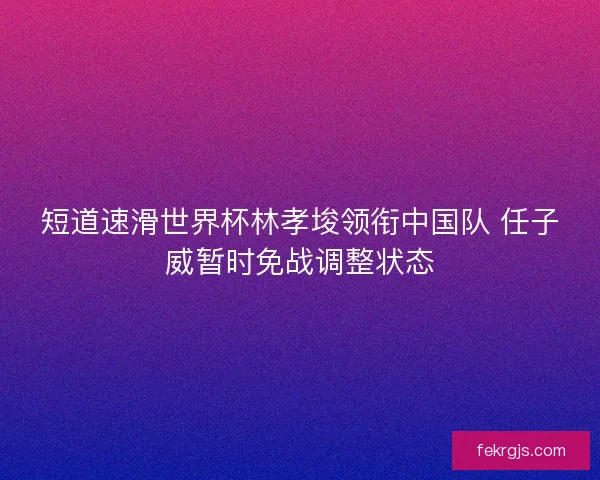 短道速滑世界杯林孝埈领衔中国队 任子威暂时免战调整状态
