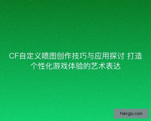 CF自定义喷图创作技巧与应用探讨 打造个性化游戏体验的艺术表达