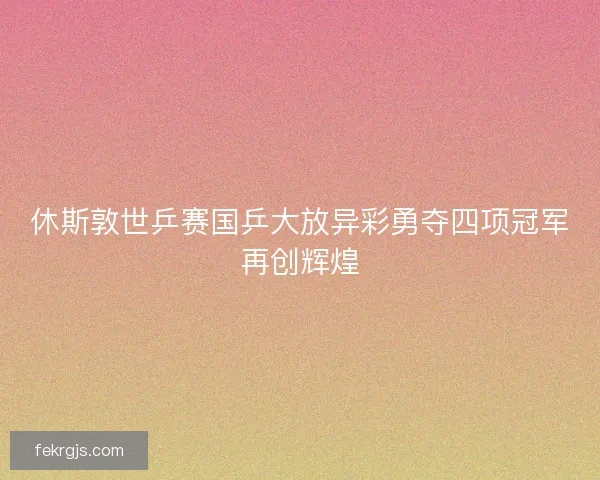 休斯敦世乒赛国乒大放异彩勇夺四项冠军再创辉煌