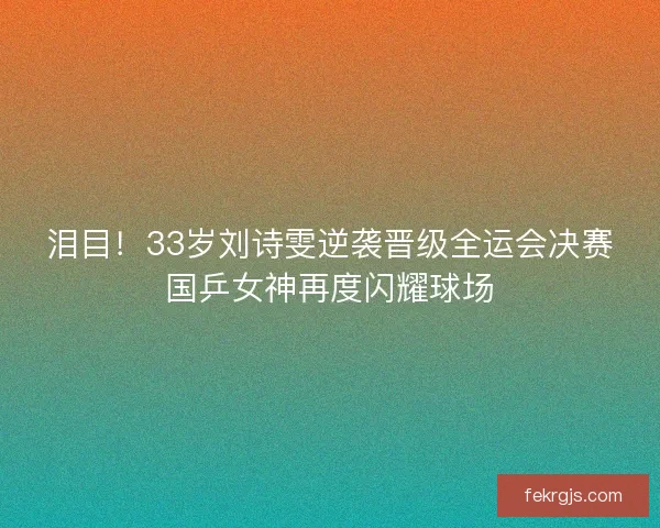 泪目！33岁刘诗雯逆袭晋级全运会决赛国乒女神再度闪耀球场
