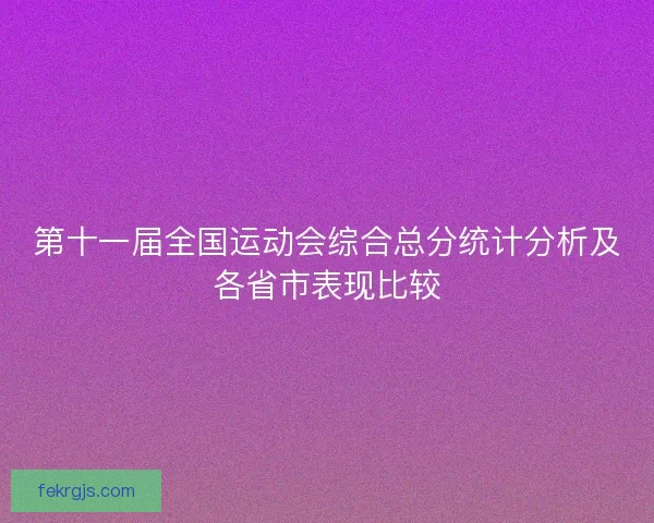 第十一届全国运动会综合总分统计分析及各省市表现比较 第十一届全国运动会综合总分统计分析及各省市表现比较