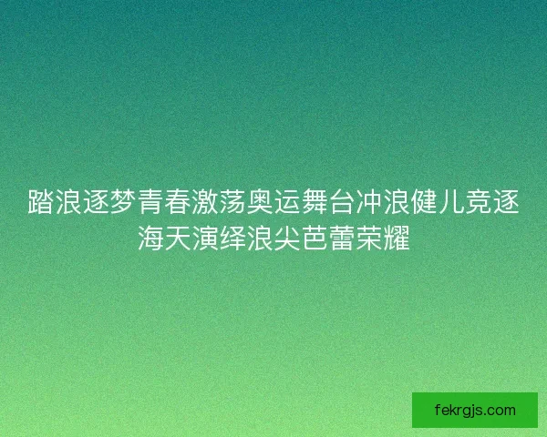 踏浪逐梦青春激荡奥运舞台冲浪健儿竞逐海天演绎浪尖芭蕾荣耀