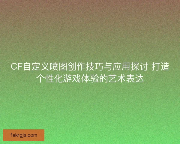 CF自定义喷图创作技巧与应用探讨 打造个性化游戏体验的艺术表达