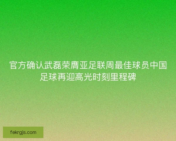 官方确认武磊荣膺亚足联周最佳球员中国足球再迎高光时刻里程碑