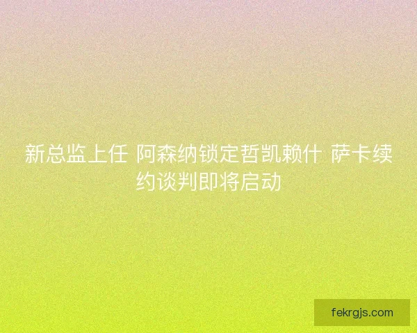 新总监上任 阿森纳锁定哲凯赖什 萨卡续约谈判即将启动