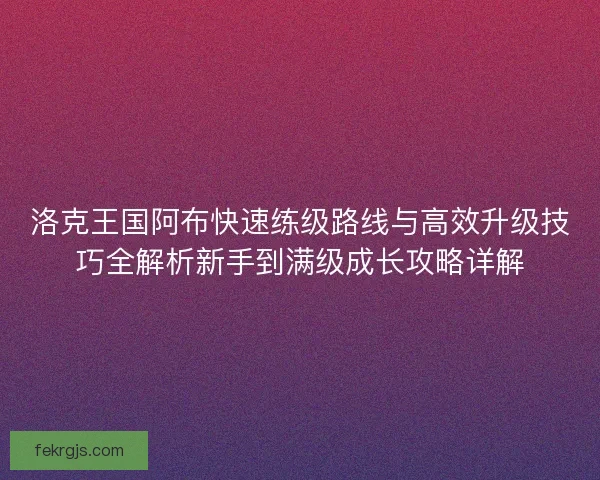 洛克王国阿布快速练级路线与高效升级技巧全解析新手到满级成长攻略详解