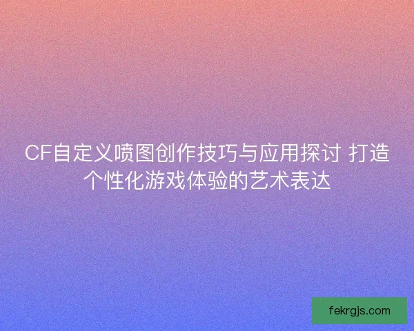 CF自定义喷图创作技巧与应用探讨 打造个性化游戏体验的艺术表达