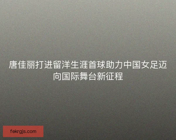 唐佳丽打进留洋生涯首球助力中国女足迈向国际舞台新征程