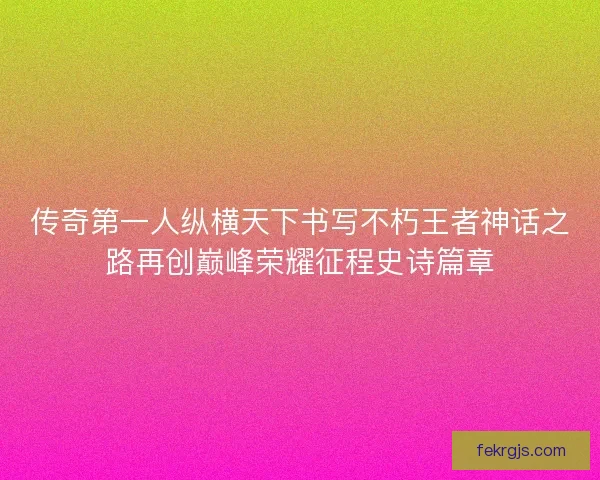 传奇第一人纵横天下书写不朽王者神话之路再创巅峰荣耀征程史诗篇章