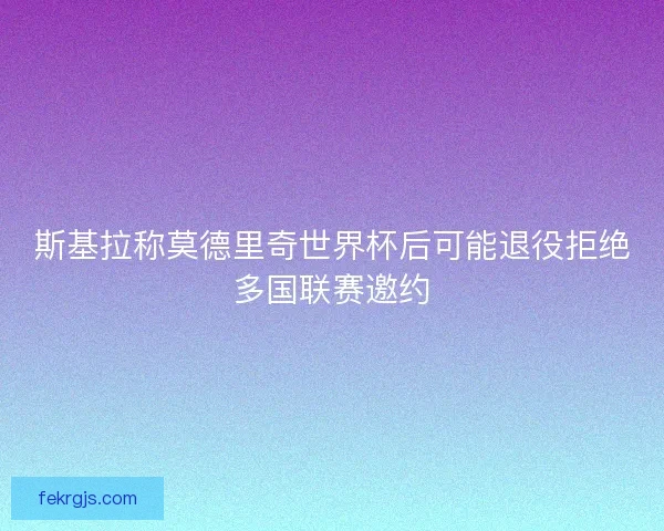 斯基拉称莫德里奇世界杯后可能退役拒绝多国联赛邀约