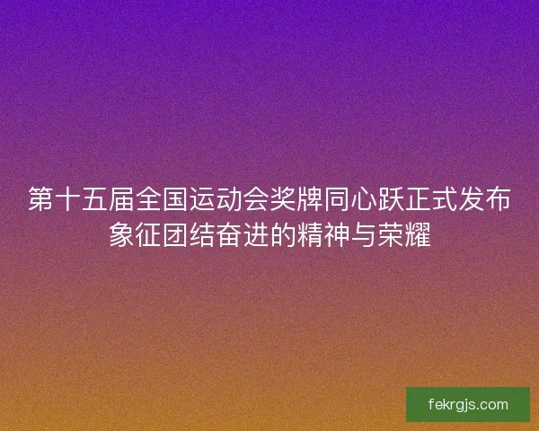 第十五届全国运动会奖牌同心跃正式发布象征团结奋进的精神与荣耀