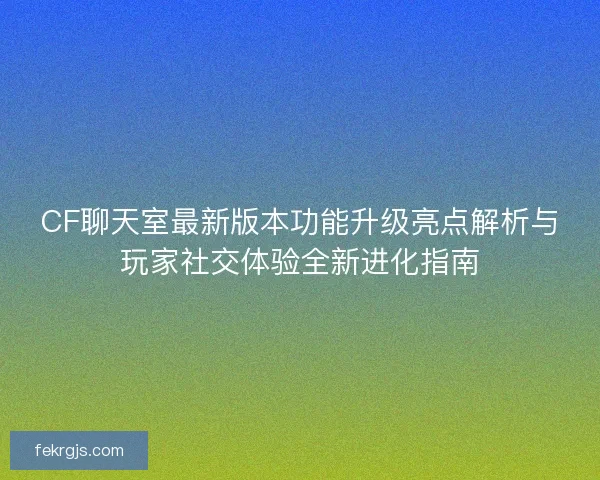 CF聊天室最新版本功能升级亮点解析与玩家社交体验全新进化指南