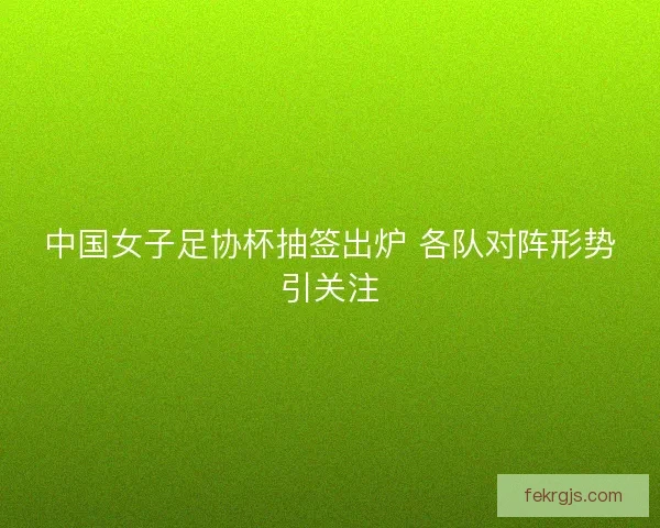 中国女子足协杯抽签出炉 各队对阵形势引关注