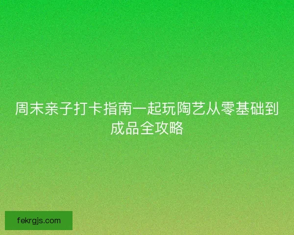 周末亲子打卡指南一起玩陶艺从零基础到成品全攻略 周末亲子打卡指南一起玩陶艺从零基础到成品全攻略