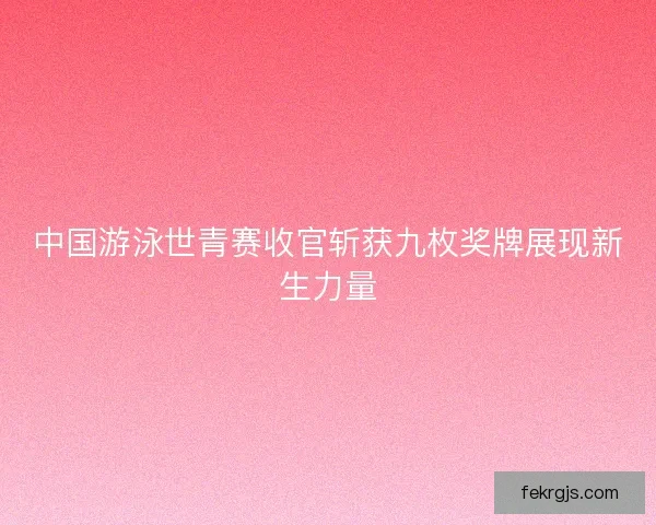 中国游泳世青赛收官斩获九枚奖牌展现新生力量