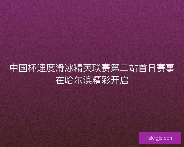 中国杯速度滑冰精英联赛第二站首日赛事在哈尔滨精彩开启