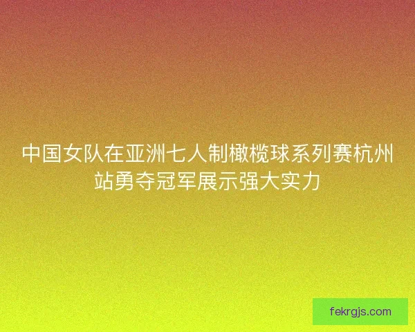 中国女队在亚洲七人制橄榄球系列赛杭州站勇夺冠军展示强大实力