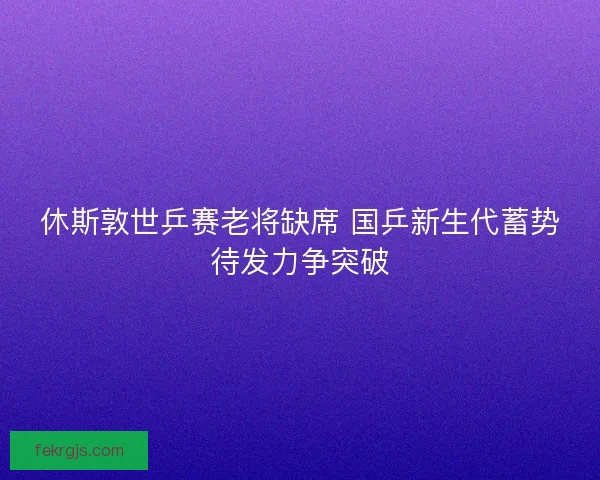 休斯敦世乒赛老将缺席 国乒新生代蓄势待发力争突破