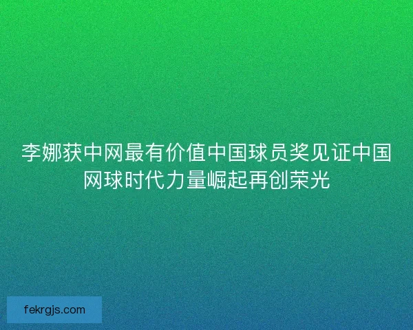 李娜获中网最有价值中国球员奖见证中国网球时代力量崛起再创荣光